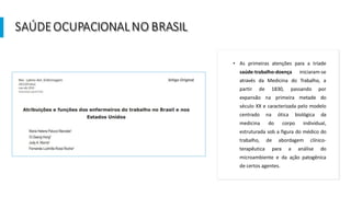SAÚDEOCUPACIONALNO BRASIL
• As primeiras atenções para a tríade
saúde-trabalho-doença iniciaram-se
através da Medicina do Trabalho, a
partir de 1830, passando por
expansão na primeira metade do
século XX e caracterizada pelo modelo
centrado na ótica biológica da
medicina do corpo individual,
estruturada sob a figura do médico do
trabalho, de abordagem clínico-
terapêutica para a análise do
microambiente e da ação patogênica
de certos agentes.
 