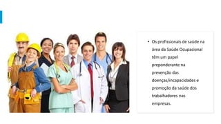 • Os profissionais de saúde na
área da Saúde Ocupacional
têm um papel
preponderante na
prevenção das
doenças/incapacidades e
promoção da saúde dos
trabalhadores nas
empresas.
 