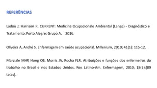 REFERÊNCIAS
Ladou J, Harrison R. CURRENT: Medicina Ocupacionale Ambiental (Lange) - Diagnóstico e
Tratamento.Porto Alegre: Grupo A, 2016.
Oliveira A, André S. Enfermagem em saúde ocupacional. Millenium, 2010; 41(1): 115‐12.
Marziale MHP, Hong OS, Morris JA, Rocha FLR. Atribuições e funções dos enfermeiros do
trabalho no Brasil e nos Estados Unidos. Rev. Latino-Am. Enfermagem, 2010; 18(2):[09
telas].
 