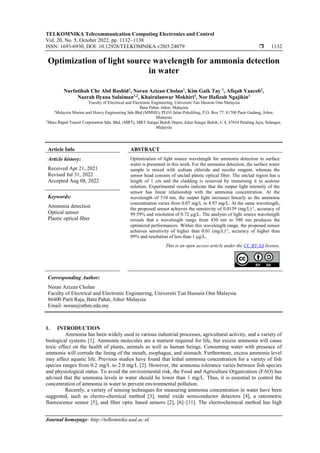 TELKOMNIKA Telecommunication Computing Electronics and Control
Vol. 20, No. 5, October 2022, pp. 1132~1138
ISSN: 1693-6930, DOI: 10.12928/TELKOMNIKA.v20i5.24079  1132
Journal homepage: http://telkomnika.uad.ac.id
Optimization of light source wavelength for ammonia detection
in water
Nurfatihah Che Abd Rashid1
, Noran Azizan Cholan1
, Kim Gaik Tay 1
, Afiqah Yaacob1
,
Nazrah Ilyana Sulaiman1,2
, Khairulanwar Mokhiri3
, Nor Hafizah Ngajikin1
1
Faculty of Electrical and Electronic Engineering, Universiti Tun Hussein Onn Malaysia
Batu Pahat, Johor, Malaysia
2
Malaysia Marine and Heavy Engineering Sdn Bhd (MMHE), PLO3 Jalan Pekeliling, P.O. Box 77, 81700 Pasir Gudang, Johor,
Malaysia
3
Mass Rapid Transit Corporation Sdn. Bhd. (MRT), MRT Sungai Buloh Depot, Jalan Sungai Buloh, U 4, 47810 Petaling Jaya, Selangor,
Malaysia
Article Info ABSTRACT
Article history:
Received Apr 21, 2021
Revised Jul 31, 2022
Accepted Aug 08, 2022
Optimization of light source wavelength for ammonia detection in surface
water is presented in this work. For the ammonia detection, the surface water
sample is mixed with sodium chloride and nessler reagent, whereas the
sensor head consists of unclad plastic optical fiber. The unclad region has a
length of 1 cm and the cladding is removed by immersing it in acetone
solution. Experimental results indicate that the output light intensity of the
sensor has linear relationship with the ammonia concentration. At the
wavelength of 510 nm, the output light increases linearly as the ammonia
concentration varies from 0.07 mg/L to 8.97 mg/L. At the same wavelength,
the proposed sensor achieves the sensitivity of 0.0139 (mg/L)-1
, accuracy of
99.59% and resolution of 0.72 µg/L. The analysis of light source wavelength
reveals that a wavelength range from 450 nm to 580 nm produces the
optimized performances. Within this wavelength range, the proposed sensor
achieves sensitivity of higher than 0.01 (mg/L)-1
, accuracy of higher than
99% and resolution of less than 1 µg/L.
Keywords:
Ammonia detection
Optical sensor
Plastic optical fiber
This is an open access article under the CC BY-SA license.
Corresponding Author:
Noran Azizan Cholan
Faculty of Electrical and Electronic Engineering, Universiti Tun Hussein Onn Malaysia
86400 Parit Raja, Batu Pahat, Johor Malaysia
Email: noran@uthm.edu.my
1. INTRODUCTION
Ammonia has been widely used in various industrial processes, agricultural activity, and a variety of
biological systems [1]. Ammonia molecules are a nutrient required for life, but excess ammonia will cause
toxic effect on the health of plants, animals as well as human beings. Consuming water with presence of
ammonia will corrode the lining of the mouth, esophagus, and stomach. Furthermore, excess ammonia level
may affect aquatic life. Previous studies have found that lethal ammonia concentration for a variety of fish
species ranges from 0.2 mg/L to 2.0 mg/L [2]. However, the ammonia tolerance varies between fish species
and physiological status. To avoid the environmental risk, the Food and Agriculture Organization (FAO) has
advised that the ammonia levels in water should be lower than 1 mg/L. Thus, it is essential to control the
concentration of ammonia in water to prevent environmental pollution.
Recently, a variety of sensing techniques for measuring ammonia concentration in water have been
suggested, such as electro-chemical method [3], metal oxide semiconductor detectors [4], a ratiometric
fluorescence sensor [5], and fiber optic based sensors [2], [6]–[11]. The electrochemical method has high
 