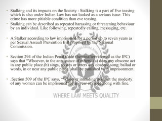 • Stalking and its impacts on the Society : Stalking is a part of Eve teasing
which is also under Indian Law has not looked as a serious issue. This
crime has more pitiable condition than eve teasing.
• Stalking can be described as repeated harassing or threatening behaviour
by an individual. Like following, repeatedly calling, messaging, etc.
• A Stalker according to law imprisoned for a period up to seven years as
per Sexual Assault Prevention Bill proposed by the National
Commission.
• Section 294 of the Indian Penal Code (hereinafter referred as the IPC)
says that “Whoever, to the annoyance of others- (a) does any obscene act
in any public place.(b) sings, recites or utters any obscene song; ballad or
words, in or near any public place, shall be punished with imprisonment.
• .Section 509 of the IPC says, “Whoever intending to insult the modesty
of any woman can be imprisoned for an year or more along with fine.
 