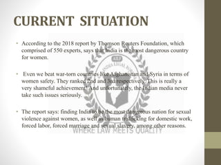CURRENT SITUATION
• According to the 2018 report by Thomson Reuters Foundation, which
comprised of 550 experts, says that India is the most dangerous country
for women.
• Even we beat war-torn countries like Afghanistan and Syria in terms of
women safety. They ranked 2nd and 3rd respectively. This is really a
very shameful achievement! And unfortunately, the Indian media never
take such issues seriously.
• The report says: finding India to be the most dangerous nation for sexual
violence against women, as well as human trafficking for domestic work,
forced labor, forced marriage and sexual slavery, among other reasons.
 