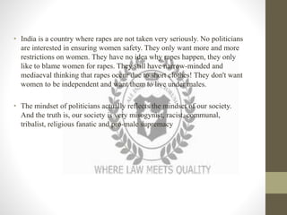 • India is a country where rapes are not taken very seriously. No politicians
are interested in ensuring women safety. They only want more and more
restrictions on women. They have no idea why rapes happen, they only
like to blame women for rapes. They still have narrow-minded and
mediaeval thinking that rapes occur due to short clothes! They don't want
women to be independent and want them to live under males.
• The mindset of politicians actually reflects the mindset of our society.
And the truth is, our society is very misogynist, racist, communal,
tribalist, religious fanatic and pro-male supremacy
 