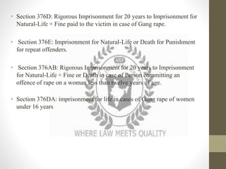 • Section 376D: Rigorous Imprisonment for 20 years to Imprisonment for
Natural-Life + Fine paid to the victim in case of Gang rape.
• Section 376E: Imprisonment for Natural-Life or Death for Punishment
for repeat offenders.
• Section 376AB: Rigorous Imprisonment for 20 years to Imprisonment
for Natural-Life + Fine or Death in case of Person committing an
offence of rape on a woman less than twelve years of age.
• Section 376DA: imprisonment for life in cases of Gang rape of women
under 16 years
 