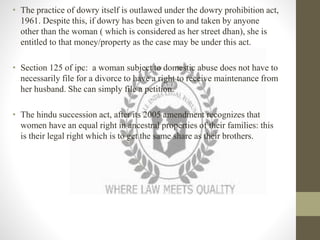 • The practice of dowry itself is outlawed under the dowry prohibition act,
1961. Despite this, if dowry has been given to and taken by anyone
other than the woman ( which is considered as her street dhan), she is
entitled to that money/property as the case may be under this act.
• Section 125 of ipc: a woman subject to domestic abuse does not have to
necessarily file for a divorce to have a right to receive maintenance from
her husband. She can simply file a petition.
• The hindu succession act, after its 2005 amendment recognizes that
women have an equal right in ancestral properties of their families: this
is their legal right which is to get the same share as their brothers.
 
