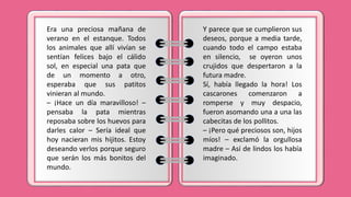 Era una preciosa mañana de
verano en el estanque. Todos
los animales que allí vivían se
sentían felices bajo el cálido
sol, en especial una pata que
de un momento a otro,
esperaba que sus patitos
vinieran al mundo.
– ¡Hace un día maravilloso! –
pensaba la pata mientras
reposaba sobre los huevos para
darles calor – Sería ideal que
hoy nacieran mis hijitos. Estoy
deseando verlos porque seguro
que serán los más bonitos del
mundo.
Y parece que se cumplieron sus
deseos, porque a media tarde,
cuando todo el campo estaba
en silencio, se oyeron unos
crujidos que despertaron a la
futura madre.
Sí, había llegado la hora! Los
cascarones comenzaron a
romperse y muy despacio,
fueron asomando una a una las
cabecitas de los pollitos.
– ¡Pero qué preciosos son, hijos
míos! – exclamó la orgullosa
madre – Así de lindos los había
imaginado.
 
