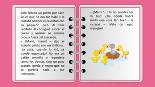 Sólo faltaba un patito por salir.
Se ve que no era tan hábil y le
costaba romper el cascarón con
su pequeño pico. Al final
también él consiguió estirar el
cuello y asomar su enorme
cabeza fuera del cascarón.
– ¡Mami, mami! – dijo el
extraño patito con voz chillona.
¡La pata, cuando lo vió, se
quedó espantada! No era un
patito amarillo y regordete
como los demás, sino un pato
grande, gordo y negro que no
se parecía nada a sus
hermanos.
– ¿Mami?… ¡Tú no puedes ser
mi hijo! ¿De dónde habrá
salido una cosa tan fea? – le
increpó – ¡Vete de aquí,
impostor!
 