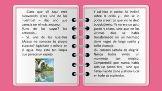 -¡Claro que sí! Aquí eres
bienvenido ¡Eres uno de los
nuestros! – dijo uno que
parecía ser el más anciano.
¿Uno de los suyos? No
entiendo…
– Sí, uno de los nuestros
¿Acaso no conoces tu propio
aspecto? Agáchate y mírate en
el agua. Hoy está tan limpia
que parece un espejo.
Y así hizo el patito. Se inclinó
sobre la orilla y… ¡No se lo
podía creer! Lo que vio le dejó
boquiabierto. Ya no era un pato
gordo y chato, sino que en los
últimos días se había
transformado en un hermoso
cisne negro de largo cuello y
bello plumaje.
¡Su corazón saltaba de alegría!
Nunca había vivido un
momento tan mágico.
Comprendió que nunca había
sido un patito feo, sino que
había nacido cisne y ahora lucía
en todo su esplendor.
 