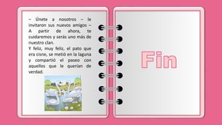 – Únete a nosotros – le
invitaron sus nuevos amigos –
A partir de ahora, te
cuidaremos y serás uno más de
nuestro clan.
Y feliz, muy feliz, el pato que
era cisne, se metió en la laguna
y compartió el paseo con
aquellos que le querían de
verdad.
 