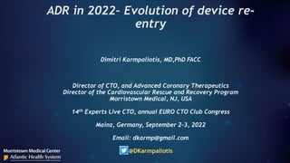 ADR in 2022– Evolution of device re-
entry
Dimitri Karmpaliotis, MD,PhD FACC
Director of CTO, and Advanced Coronary Therapeutics
Director of the Cardiovascular Rescue and Recovery Program
Morristown Medical, NJ, USA
14th Experts Live CTO, annual EURO CTO Club Congress
Mainz, Germany, September 2-3, 2022
Email: dkarmp@gmail.com
@DKarmpaliotis
 