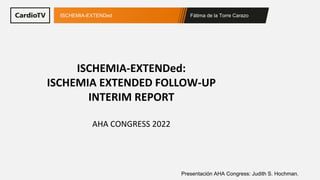 Fátima de la Torre Carazo
ISCHEMIA-EXTENDed
Presentación AHA Congress: Judith S. Hochman.
ISCHEMIA-EXTENDed:
ISCHEMIA EXTENDED FOLLOW-UP
INTERIM REPORT
AHA CONGRESS 2022
 