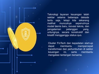Teknologi layanan keuangan telah
sekitar selama beberapa dekade
tentu saja, tetapi kita sekarang
melihat munculnya sepenuhnya
model bisnis baru, inovasi teknis, dan
pengalaman pelanggan yang,
untungnya, secara konstruktif dan
kreatif mengganggu status quo.
Cluster FinTech dan kepadatan start-up
dapat membantu mempercepat
transformasi dan pertumbuhan di sektor
keuangan ini, serta membantu
mengatasi tantangan bersama.
 
