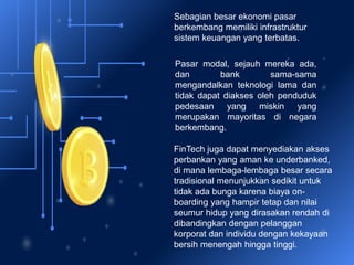 Sebagian besar ekonomi pasar
berkembang memiliki infrastruktur
sistem keuangan yang terbatas.
Pasar modal, sejauh mereka ada,
dan bank sama-sama
mengandalkan teknologi lama dan
tidak dapat diakses oleh penduduk
pedesaan yang miskin yang
merupakan mayoritas di negara
berkembang.
FinTech juga dapat menyediakan akses
perbankan yang aman ke underbanked,
di mana lembaga-lembaga besar secara
tradisional menunjukkan sedikit untuk
tidak ada bunga karena biaya on-
boarding yang hampir tetap dan nilai
seumur hidup yang dirasakan rendah di
dibandingkan dengan pelanggan
korporat dan individu dengan kekayaan
bersih menengah hingga tinggi.
 