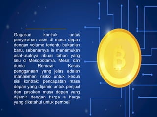 Gagasan kontrak untuk
penyerahan aset di masa depan
dengan volume tertentu bukanlah
baru, sebenarnya ia menemukan
asal-usulnya ribuan tahun yang
lalu di Mesopotamia, Mesir, dan
dunia Romawi. Kasus
penggunaan yang jelas adalah
manajemen risiko untuk kedua
sisi kontrak: pendapatan masa
depan yang dijamin untuk penjual
dan pasokan masa depan yang
dijamin dengan harga a harga
yang diketahui untuk pembeli
 
