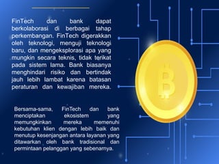 FinTech dan bank dapat
berkolaborasi di berbagai tahap
perkembangan. FinTech digerakkan
oleh teknologi, menguji teknologi
baru, dan mengeksplorasi apa yang
mungkin secara teknis, tidak terikat
pada sistem lama. Bank biasanya
menghindari risiko dan bertindak
jauh lebih lambat karena batasan
peraturan dan kewajiban mereka.
Bersama-sama, FinTech dan bank
menciptakan ekosistem yang
memungkinkan mereka memenuhi
kebutuhan klien dengan lebih baik dan
menutup kesenjangan antara layanan yang
ditawarkan oleh bank tradisional dan
permintaan pelanggan yang sebenarnya.
 
