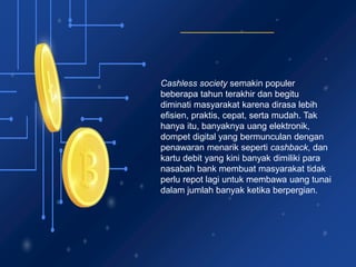 Cashless society semakin populer
beberapa tahun terakhir dan begitu
diminati masyarakat karena dirasa lebih
efisien, praktis, cepat, serta mudah. Tak
hanya itu, banyaknya uang elektronik,
dompet digital yang bermunculan dengan
penawaran menarik seperti cashback, dan
kartu debit yang kini banyak dimiliki para
nasabah bank membuat masyarakat tidak
perlu repot lagi untuk membawa uang tunai
dalam jumlah banyak ketika berpergian.
 