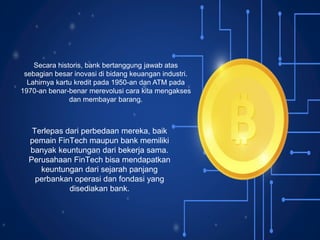 Secara historis, bank bertanggung jawab atas
sebagian besar inovasi di bidang keuangan industri.
Lahirnya kartu kredit pada 1950-an dan ATM pada
1970-an benar-benar merevolusi cara kita mengakses
dan membayar barang.
Terlepas dari perbedaan mereka, baik
pemain FinTech maupun bank memiliki
banyak keuntungan dari bekerja sama.
Perusahaan FinTech bisa mendapatkan
keuntungan dari sejarah panjang
perbankan operasi dan fondasi yang
disediakan bank.
 