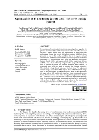 TELKOMNIKA Telecommunication Computing Electronics and Control
Vol. 21, No. 1, February 2023, pp. 195~202
ISSN: 1693-6930, DOI: 10.12928/TELKOMNIKA.v21i1.23462  195
Journal homepage: http://telkomnika.uad.ac.id
Optimization of 14 nm double gate Bi-GFET for lower leakage
current
Nur Hazwani Naili Mohd Nizam1
, Afifah Maheran Abdul Hamid1
, Fauziyah Salehuddin1
,
Khairil Ezwan Kaharudin2
, Noor Faizah Zainul Abidin3
, Anis Suhaila Mohd Zain1
1
MiNE, Faculty of Electronics and Computer Engineering, Universiti Teknikal Malaysia Melaka (UTeM), Hang Tuah Jaya,
Durian Tunggal, 76100 Melaka, Malaysia
2
Electrical and Electronics, Faculty of Engineering, Lincoln University College Main Campus, Selangor Darul Ehsan, Malaysia
3
Engineering and Technology, Faculty of Applied Sciences, Spectrum International College of Technology, The Main Place Mall,
Jalan USJ21/10, USJ 21, 47360 Subang Jaya, Selangor, Malaysia
Article Info ABSTRACT
Article history:
Received Feb 28, 2022
Revised Nov 18, 2022
Accepted Nov 28, 2022
In recent years, breakthroughs in electronics technology have upgraded the
physical properties of the metal oxide semiconductor field effect transistor
(MOSFET) toward smaller sizes and improvements in both quality and
performance. Hence, the growth field effect transistor (GFET) is being
promoted as one of the worthy candidates due to its superior material
characteristics. A 14 nm horizontal double-gate bilayer graphene field effect
transistor (FET) utilizing high-k and a metal gate, which are composed of
hafnium dioxide (HfO2) and tungsten silicide (WSix) respectively. Silvaco
ATHENA and ATLAS technology computer-aided design (TCAD) tools are
used to simulate the design and electrical properties, while Taguchi L9
orthogonal arrays (OA) are used to optimize the electrical properties.
The threshold voltage (VTH) adjustment implant dose, VTH adjustment
implant energy, source/drain (S/D) implant dose, and S/D implant energy
have all been investigated as process parameters, while the VTH adjustment
tilt angle and the S/D implant tilt angle have been investigated as noise
factors. When compared to the initial findings before optimization, the IOFF
has a value of 29.579 nA/µm, indicating a significant improvement. Findings
from the optimization technique demonstrate excellent device performance
with an IOFF of 28.564 nA/µm, which is closer to the international
technology roadmap for semiconductors (ITRS) 2013 target.
Keywords:
Bilayer graphene
Double gate MOSFET
High-k/metal gate
Leakage current
Taguchi
This is an open access article under the CC BY-SA license.
Corresponding Author:
Afifah Maheran Abdul Hamid
MiNE, Faculty of Electronics and Computer Engineering, Universiti Teknikal Malaysia Melaka (UTeM)
Hang Tuah Jaya, Durian Tunggal, 76100 Melaka, Malaysia
Email: afifah@utem.edu.my
1. INTRODUCTION
For the past five decades, the scaling down of complementary metal-oxide semiconductor (CMOS)
technology has been completely achieved by scaling down their physical dimensions and increasing device
switching speed in accordance with Moore’s law. Thus, maintaining the off-state power consumption for
metal oxide semiconductor (MOS) devices became exceedingly challenging [1], [2]. Advanced CMOS
technology is moving toward the development of shorter, thinner gate oxides. Smaller channel thicknesses are
preferred to reduce drain-induced barrier lowering. However, the quantum effects limit the channel thickness
selection. This leads to a substantial rise in quantum effects next to the silicon interface, which is primarily
responsible for the carrier charge distribution in the channel, particularly in the inversion rule of the channel.
 