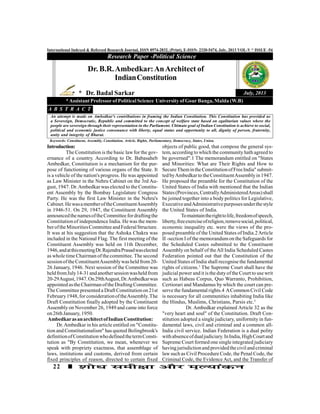 22
International Indexed & Refereed Research Journal, ISSN 0974-2832, (Print), E-ISSN- 2320-5474, July, 2013 VOL-V * ISSUE -54
Introduction:
The Constitution is the basic lawfor the gov-
ernance of a country. According to Dr. Babasaheb
Ambedkar, Constitution is a mechanism for the pur-
pose of functioning of various organs of the State. It
is a vehicle of the nation's progress. He was appointed
as Law Minister in the Nehru Cabinet on the 3rd Au-
gust, 1947. Dr.Ambedkar was elected to the Constitu-
ent Assembly by the Bombay Legislature Congress
Party. He was the first Law Minister in the Nehru's
Cabinet.HewasamemberoftheConstituentAssembly
in 1946-51. On 29, 1947, the Constituent Assembly
announcedthenamesoftheCommitteefordraftingthe
Constitution of independence India. He was the mem-
beroftheMinoritiesCommitteeandFederalStructure.
It was at his suggestion that the Ashoka Chakra was
included in the National Flag. The first meeting of the
Constituent Assembly was held on 11th December,
1946,andatthismeetingDr.RajendraPrasadwaselected
as whole time Chairman of the committee. The second
sessionoftheConstituentAssemblywasheld from20-
26 January, 1946. Next session of the Committee was
heldfromJuly14-31andanothersessionwasheldfrom
20-29August,1947.On29thAugust,Dr.Ambedkarwas
appointed asthe Chairman oftheDrafting Committee.
The Committee presented a Draft Constitution on 21st
February1948,forconsiderationoftheAssembly.The
Draft Constitution finally adopted by the Constituent
Assembly on November 26, 1949 and came into force
on 26thJanuary, 1950.
AmbedkarasanarchitectofIndianConstitution:
Dr.Ambedkar in his article entitled on "Constitu-
tion and Constitutionalism" has quoted Bolingbrook's
definitionofConstitutionwhodefined thetermConsti-
tution as "By Constitution, we mean, whenever we
speak with propriety exactness, that assemblage of
laws, institutions and customs, derived from certain
fixed principles of reason, directed to certain fixed
Research Paper -Political Science
July, 2013
Dr. B.R.Ambedkar:AnArchitect of
IndianConstitution
* Dr. Badal Sarkar
*Assistant Professor of Political Science University of Gour Banga, Malda (W.B)
An attempt is made on Ambedkar's contributions in framing the Indian Constitution. This Constitution has provided us
a Sovereign, Democratic, Republic and committed to the concept of welfare state based on egalitarian values where the
people are sovereign through their representation in the Parliament. Ultimate goal of Indian Constitution is achieve to social,
political and economic justice consonance with liberty, equal status and opportunity to all, dignity of person, fraternity,
unity and integrity of Bharat.
A B S T R A C T
Keywords: Constituent, Assembly, Constitution, Article, Rights, Parliamentary, Democracy, States, Union.
objects of public good, that compose the general sys-
tem, according to which the community hath agreed to
be governed".1 The memorandum entitled on "States
and Minorities: What are Their Rights and How to
SecureThemintheConstitutionofFreeIndia" submit-
ted byAmbedkarto theConstituentAssemblyin1947.
He proposed the preamble for the Constitution of the
United States of India with mentioned that the Indian
States(Provinces,CentrallyAdministeredAreas)shall
be joined together into a body politics for Legislative,
ExecutiveandAdministrativepurposesunderthestyle
the United States of India.
Tomaintaintherighttolife,freedomofspeech,
liberty,freeexerciseofreligion,removesocial,political,
economic inequality etc. were the views of the pro-
posed preamble of the United States of India.2Article
II -section I of the memorandum on the Safeguards for
the Scheduled Castes submitted to the Constituent
Assembly on behalf of theAll India Scheduled Castes
Federation pointed out that the Constitution of the
United States of India shall recognise the fundamental
rights of citizens.3
The Supreme Court shall have the
judicial power and it is the duty ofthe Court to use writ
such as Habeas Corpus, Quo Warranto, Prohibition,
Certiorari and Mandamus by which the court can pre-
serve the fundamental rights.4 ACommon Civil Code
is necessary for all communities inhabiting India like
the Hindus, Muslims, Christians, Parsis etc.5
Dr. Ambedkar explained Article 32 as the
"very heart and soul" of the Constitution. Draft Con-
stitution adopted a single judiciary, uniformity in fun-
damental laws, civil and criminal and a common all-
India civil service. Indian Federation is a dual polity
withabsenceofdualjudiciary.InIndia,HighCourtand
Supreme Court formed one single integrated judiciary
havingjurisdiction and providedthecivil and criminal
lawsuch as Civil Procedure Code, the Penal Code, the
Criminal Code, the Evidence Act, and the Transfer of
 