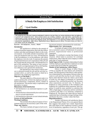 22 SHODH, SAMIKSHA AUR MULYANKAN
International Indexed & Refereed Research Journal, ISSN 0974-2832,(Print) E- ISSN-2320-5474, December,2013, VOL-V * ISSUE- 59
Introduction
Job satisfaction is defined as the attitude of
workerstowardtheorganization,theirjob,theirfellow
workers and other psychological objects in the work,
environment. A favorable attitude toward these indi-
cates job satisfaction and vice versa. Job Satisfaction
is the favorableness or un-favorableness with which
the employee views his work. It expresses the amount
of agreement between one's expectation of the job and
the rewards that the job provides. Job Satisfaction is a
part of life satisfaction. The nature of one's environ-
ment of job is an important part of life as Job Satisfac-
tion influences one's general life satisfaction.
Job-Satisfaction is the extent to which a per-
son is attracted towards his job and the activities as-
sociated with it, as well as the extent to which he is
attracted to his employing organization.
Objective of TheStudy:-
The main objective of the present study is to
explore and describe ,in brief, the employee job satis-
faction dimensions, components, factors, models of
job satisfaction. The present study is exploratory and
descriptive in nature.
Dimensions ofJobSatisfaction
• Job Satisfaction is an emotional response to a job
situation.
• JobSatisfactionisdeterminedbyhowwelloutcomes
meet or exceed expectations.
• Job Satisfaction represents several related attitudes
Factors of JobSatisfaction
WorkingConditions-
This includes those physical aspects of envi-
ronment which are not necessary a part of the work.
Wage and Salaries -
This factor includes all aspect of job involv-
Research Paper
December , 2013
AStudy On EmployeeJob Satisfaction
* Jyoti Sindhu
*Asstt. Prof.InVenkateswara CollegeUniversity of Delhi
A B S T R A C T
Job satisfaction describes how content an individual is with his or her job. There are variety of job factors that can influence
a person's job satisfaction level. Some of these factors are working conditions, wage and salary, opportunities for
advancement, security, special aspects of job, the perceived fairness of promotion system with in a company, leadership
and social relationship, the interest and challenge of job. Job satisfaction is a very important attribute which is frequently
measured by organizations. Affect theory, Dispositional theory, Opponent process theory, Two factor theory are some of
the models of the job satisfaction.
Keywords - Job Satisfaction , Factors , Models ing present monitory remuneration for work done.
Opportunities For Advacements-
It includes all aspect of job which individual
sees as potential sources of betterment of economic
position, organizational status or professional
experience.
Security - It is defined to include that feature of job
situation, which leads to assurance for continued
employment,eitherwithinthesamecompanyorwithin
same type of work profession.
Social Aspect of Job-Itincludesrelationshipofworker
with the employees specially those employees at same
or nearly same level within the organization.
Models of Job Satisfaction AffectThoery
Edwin A. Locke's Range of Affect Theory
(1976) is arguably the most famous job satisfaction
model. Themain premiseofthistheoryisthat satisfac-
tion is determined by a discrepancy between what one
wants in a job and what one has in a job. Further, the
theory states that how much one values a given facet
of work (e.g. the degree of autonomy in a position)
moderates how satisfied/dissatisfied one becomes
when expectations are/aren't met. To illustrate, if
Employee A values autonomy in the workplace and
Employee B is indifferent about autonomy, then Em-
ployee A would be more satisfied in a position that
offers a high degree of autonomy and less satisfied in
a position with little or no autonomy compared to
Employee B. This theory also states that too much of
a particularfacet will produce stronger feelings of dis-
satisfaction the more a worker values that facet.
Dispositionaltheory
Another well-known job satisfaction theory
is the Dispositional Theory. It is a very general theory
that suggests that people have innate dispositions
that cause them to have tendencies toward a certain
level of satisfaction, regardless of one's job. This ap-
 