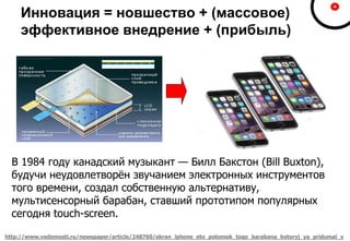 Инновация = новшество + (массовое)
эффективное внедрение + (прибыль)
http://www.vedomosti.ru/newspaper/article/248760/ekran_iphone_eto_potomok_togo_barabana_kotoryj_ya_pridumal_v
В 1984 году канадский музыкант — Билл Бакстон (Bill Buxton),
будучи неудовлетворён звучанием электронных инструментов
того времени, создал собственную альтернативу,
мультисенсорный барабан, ставший прототипом популярных
сегодня touch-screen.
 