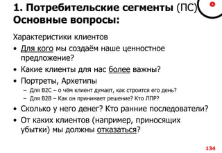 1. Потребительские сегменты (ПС)
Основные вопросы:
Характеристики клиентов
• Для кого мы создаём наше ценностное
предложение?
• Какие клиенты для нас более важны?
• Портреты, Архетипы
– Для B2C – о чём клиент думает, как строится его день?
– Для B2B – Как он принимает решение? Кто ЛПР?
• Сколько у него денег? Кто ранние последователи?
• От каких клиентов (например, приносящих
убытки) мы должны отказаться?
134
 