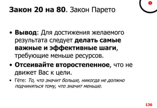 Закон 20 на 80. Закон Парето
• Вывод: Для достижения желаемого
результата следует делать самые
важные и эффективные шаги,
требующие меньше ресурсов.
• Отсеивайте второстепенное, что не
движет Вас к цели.
• Гёте: То, что значит больше, никогда не должно
подчиняться тому, что значит меньше.
136
 