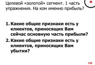 Целевой «золотой» сегмент. 1 часть
упражнения. На ком именно прибыль?
1. Какие общие признаки есть у
клиентов, приносящих Вам
сейчас основную часть прибыли?
2. Какие общие признаки есть у
клиентов, приносящих Вам
убытки?
140
 