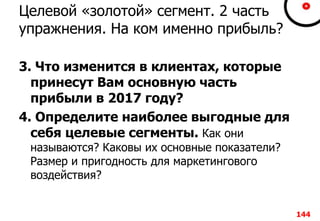Целевой «золотой» сегмент. 2 часть
упражнения. На ком именно прибыль?
3. Что изменится в клиентах, которые
принесут Вам основную часть
прибыли в 2017 году?
4. Определите наиболее выгодные для
себя целевые сегменты. Как они
называются? Каковы их основные показатели?
Размер и пригодность для маркетингового
воздействия?
144
 