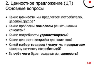 2. Ценностное предложение (ЦП)
Основные вопросы
• Какие ценности мы предлагаем потребителю,
целевой группе?
• Какие проблемы помогаем решить нашим
клиентам?
• Какие потребности удовлетворяем?
• Какие ценности создаём для клиентов?
• Какой набор товаров / услуг мы предлагаем
каждому сегменту потребителей?
• За счёт чего будет создаваться ценность?
147
 