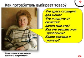Как потребитель выбирает товар?
150
Цель – понять типичного
золотого потребителя
Что здесь стоящего
для меня?
Что я получу от
свойств?
Зачем мне это?
Как это решает мои
проблемы?
Какие выгоды я
получу?
 