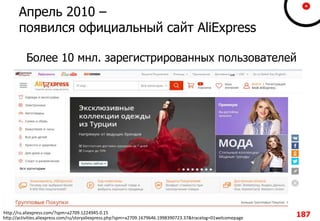 Апрель 2010 –
появился официальный сайт AliExpress
Более 10 мнл. зарегистрированных пользователей
http://ru.aliexpress.com/?spm=a2709.1224945.0.15
http://activities.aliexpress.com/ru/storyaliexpress.php?spm=a2709.1679646.1998390723.37&tracelog=01welcomepage 187
 