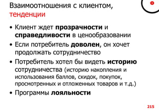 Взаимоотношения с клиентом,
тенденции
• Клиент ждет прозрачности и
справедливости в ценообразовании
• Если потребитель доволен, он хочет
продолжать сотрудничество
• Потребитель хотел бы видеть историю
сотрудничества (историю накопления и
использования баллов, скидок, покупок,
просмотренных и отложенных товаров и т.д.)
• Программы лояльности
215
 