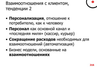 Взаимоотношения с клиентом,
тенденции 2
• Персонализация, отношение к
потребителю, как к человеку
• Персонал как основной канал и
«последняя миля» (кассир, курьер)
• Сокращение расходов необходимых для
взаимоотношений (автоматизация)
• Бизнес модели, основанные на
взаимоотношениях
216
 