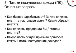 5. Потоки поступления дохода (ПД).
Основные вопросы
• Как бизнес зарабатывает? За что клиенты
платят в настоящее время? Каким образом
платят?
• Как клиенты предпочли бы / готовы
платить?
• Какую часть общей прибыли приносит
каждый поток поступления доходов?
225
 