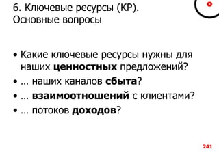 6. Ключевые ресурсы (КР).
Основные вопросы
• Какие ключевые ресурсы нужны для
наших ценностных предложений?
• … наших каналов сбыта?
• … взаимоотношений с клиентами?
• … потоков доходов?
241
 
