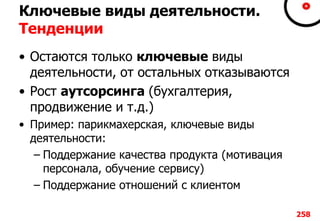 Ключевые виды деятельности.
Тенденции
• Остаются только ключевые виды
деятельности, от остальных отказываются
• Рост аутсорсинга (бухгалтерия,
продвижение и т.д.)
• Пример: парикмахерская, ключевые виды
деятельности:
– Поддержание качества продукта (мотивация
персонала, обучение сервису)
– Поддержание отношений с клиентом
258
 