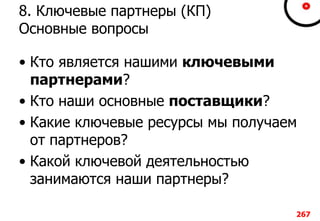 8. Ключевые партнеры (КП)
Основные вопросы
• Кто является нашими ключевыми
партнерами?
• Кто наши основные поставщики?
• Какие ключевые ресурсы мы получаем
от партнеров?
• Какой ключевой деятельностью
занимаются наши партнеры?
267
 