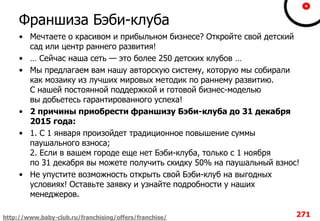 Франшиза Бэби-клуба
• Мечтаете о красивом и прибыльном бизнесе? Откройте свой детский
сад или центр раннего развития!
• … Сейчас наша сеть — это более 250 детских клубов …
• Мы предлагаем вам нашу авторскую систему, которую мы собирали
как мозаику из лучших мировых методик по раннему развитию.
С нашей постоянной поддержкой и готовой бизнес-моделью
вы добьетесь гарантированного успеха!
• 2 причины приобрести франшизу Бэби-клуба до 31 декабря
2015 года:
• 1. С 1 января произойдет традиционное повышение суммы
паушального взноса;
2. Если в вашем городе еще нет Бэби-клуба, только с 1 ноября
по 31 декабря вы можете получить скидку 50% на паушальный взнос!
• Не упустите возможность открыть свой Бэби-клуб на выгодных
условиях! Оставьте заявку и узнайте подробности у наших
менеджеров.
271http://www.baby-club.ru/franchising/offers/franchise/
 