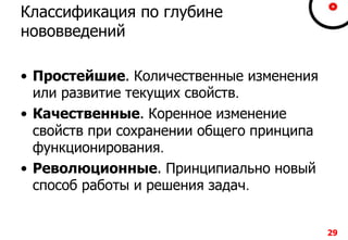 29292929
Классификация по глубине
нововведений
• Простейшие. Количественные изменения
или развитие текущих свойств.
• Качественные. Коренное изменение
свойств при сохранении общего принципа
функционирования.
• Революционные. Принципиально новый
способ работы и решения задач.
29
 