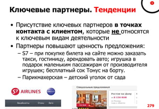 Ключевые партнеры. Тенденции
• Присутствие ключевых партнеров в точках
контакта с клиентом, которые не относятся
к ключевым видам деятельности
• Партнеры повышают ценность предложения:
– S7 – при покупке билета на сайте можно заказать
такси, гостиницу, арендовать авто; игрушка в
подарок маленьким пассажирам от производителя
игрушек; бесплатный сок Тонус на борту.
– Парикмахерская – детский уголок от сада
279
 