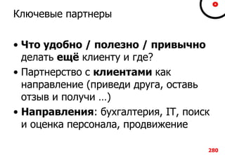 Ключевые партнеры
• Что удобно / полезно / привычно
делать ещё клиенту и где?
• Партнерство с клиентами как
направление (приведи друга, оставь
отзыв и получи …)
• Направления: бухгалтерия, IT, поиск
и оценка персонала, продвижение
280
 