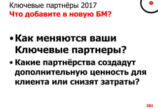 Ключевые партнёры 2017
Что добавите в новую БМ?
•Как меняются ваши
Ключевые партнеры?
• Какие партнёрства создадут
дополнительную ценность для
клиента или снизят затраты?
281
 