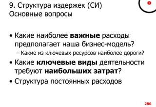 9. Структура издержек (СИ)
Основные вопросы
• Какие наиболее важные расходы
предполагает наша бизнес-модель?
– Какие из ключевых ресурсов наиболее дороги?
• Какие ключевые виды деятельности
требуют наибольших затрат?
• Структура постоянных расходов
286
 