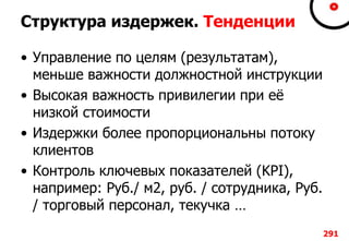 Структура издержек. Тенденции
• Управление по целям (результатам),
меньше важности должностной инструкции
• Высокая важность привилегии при её
низкой стоимости
• Издержки более пропорциональны потоку
клиентов
• Контроль ключевых показателей (KPI),
например: Руб./ м2, руб. / сотрудника, Руб.
/ торговый персонал, текучка …
291
 