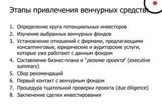 Этапы привлечения венчурных средств:
1. Определение круга потенциальных инвесторов
2. Изучение выбранных венчурных фондов
3. Установление отношений с фирмами, предлагающими
консалтинговые, юридические и аудиторские услуги,
которые уже работают с данным фондом
4. Составление бизнес-плана и "резюме проекта" (executive
summary)
5. Сбор рекомендаций
6. Первый контакт с венчурным фондом
7. Процедура тщательной проверки проекта (due diligence)
8. Заключение сделки инвестирования
 