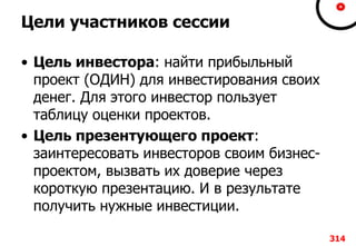 Цели участников сессии
• Цель инвестора: найти прибыльный
проект (ОДИН) для инвестирования своих
денег. Для этого инвестор пользует
таблицу оценки проектов.
• Цель презентующего проект:
заинтересовать инвесторов своим бизнес-
проектом, вызвать их доверие через
короткую презентацию. И в результате
получить нужные инвестиции.
314
 