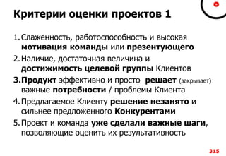 Критерии оценки проектов 1
1.Слаженность, работоспособность и высокая
мотивация команды или презентующего
2.Наличие, достаточная величина и
достижимость целевой группы Клиентов
3.Продукт эффективно и просто решает (закрывает)
важные потребности / проблемы Клиента
4.Предлагаемое Клиенту решение незанято и
сильнее предложенного Конкурентами
5.Проект и команда уже сделали важные шаги,
позволяющие оценить их результативность
315
 