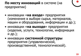 33
По месту инноваций в системе (на
предприятии)
• инновации «на входе» предприятия
(изменения в выборе сырья, материалов,
машин и оборудования, информации и др.);
• инновации «на выходе» предприятия
(изделия, услуги, технологии, информация
и др.);
• инновации системной структуры
предприятия (управленческой,
производственной, технологической).
 