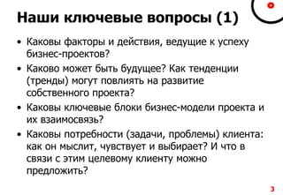 Наши ключевые вопросы (1)
• Каковы факторы и действия, ведущие к успеху
бизнес-проектов?
• Каково может быть будущее? Как тенденции
(тренды) могут повлиять на развитие
собственного проекта?
• Каковы ключевые блоки бизнес-модели проекта и
их взаимосвязь?
• Каковы потребности (задачи, проблемы) клиента:
как он мыслит, чувствует и выбирает? И что в
связи с этим целевому клиенту можно
предложить?
3
 